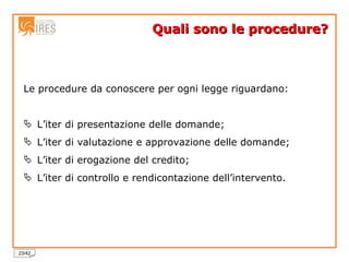 Quali sono le procedure? Le procedure da conoscere per ogni legge riguardano: L’iter di presentazione delle domande; L’iter di valutazione e approvazione delle domande; L’iter di erogazione del credito; L’iter di controllo e rendicontazione dell’intervento. 