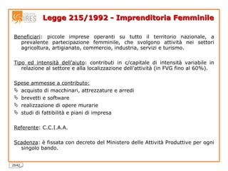 Legge 215/1992 - Imprenditoria Femminile Beneficiari : piccole imprese operanti su tutto il territorio nazionale, a prevalente partecipazione femminile, che svolgono attività nei settori agricoltura, artigianato, commercio, industria, servizi e turismo. Tipo ed intensità dell’aiuto : contributi in c/capitale di intensità variabile in relazione al settore e alla localizzazione dell’attività (in FVG fino al 60%). Spese ammesse a contributo: acquisto di macchinari, attrezzature e arredi brevetti e software realizzazione di opere murarie studi di fattibilità e piani di impresa Referente : C.C.I.A.A. Scadenza : è fissata con decreto del Ministero delle Attività Produttive per ogni singolo bando. 