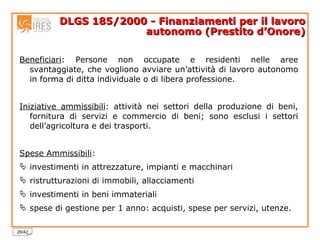DLGS 185/2000 - Finanziamenti per il lavoro autonomo (Prestito d’Onore) Beneficiari : Persone non occupate e residenti nelle aree svantaggiate, che vogliono avviare un’attività di lavoro autonomo in forma di ditta individuale o di libera professione.  Iniziative ammissibili : attività nei settori della produzione di beni, fornitura di servizi e commercio di beni; sono esclusi i settori dell’agricoltura e dei trasporti.  Spese Ammissibili : investimenti in attrezzature, impianti e macchinari ristrutturazioni di immobili, allacciamenti investimenti in beni immateriali spese di gestione per 1 anno: acquisti, spese per servizi, utenze. 