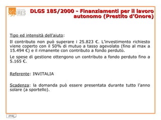 DLGS 185/2000 - Finanziamenti per il lavoro autonomo (Prestito d’Onore) Tipo ed intensità dell’aiuto :  Il contributo non può superare i 25.823 €. L’investimento richiesto viene coperto con il 50% di mutuo a tasso agevolato (fino al max a 15.494 €) e il rimanente con contributo a fondo perduto. Le spese di gestione ottengono un contributo a fondo perduto fino a 5.165 €. Referente : INVITALIA Scadenza : la domanda può essere presentata durante tutto l’anno solare (a sportello). 