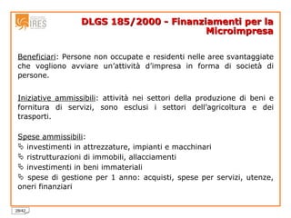 DLGS 185/2000 - Finanziamenti per la Microimpresa Beneficiari : Persone non occupate e residenti nelle aree svantaggiate che vogliono avviare un’attività d’impresa in forma di società di persone.  Iniziative ammissibili : attività nei settori della produzione di beni e fornitura di servizi, sono esclusi i settori dell’agricoltura e dei trasporti. Spese ammissibili : investimenti in attrezzature, impianti e macchinari ristrutturazioni di immobili, allacciamenti investimenti in beni immateriali spese di gestione per 1 anno: acquisti, spese per servizi, utenze, oneri finanziari 