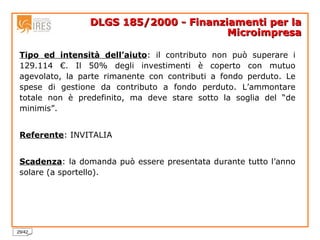 DLGS 185/2000 - Finanziamenti per la Microimpresa Tipo ed intensità dell’aiuto : il contributo non può superare i 129.114 €. Il 50% degli investimenti è coperto con mutuo agevolato, la parte rimanente con contributi a fondo perduto. Le spese di gestione da contributo a fondo perduto. L’ammontare totale non è predefinito, ma deve stare sotto la soglia del “de minimis”.  Referente : INVITALIA Scadenza : la domanda può essere presentata durante tutto l’anno solare (a sportello). 