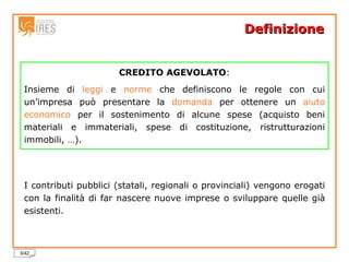 Definizione  I contributi pubblici (statali, regionali o provinciali) vengono erogati con la finalità di far nascere nuove imprese o sviluppare quelle già esistenti. CREDITO AGEVOLATO : Insieme di  leggi  e  norme  che definiscono le regole con cui un’impresa può presentare la  domanda  per ottenere un  aiuto   economico  per il sostenimento di alcune spese (acquisto beni materiali e immateriali, spese di costituzione, ristrutturazioni immobili, …). 