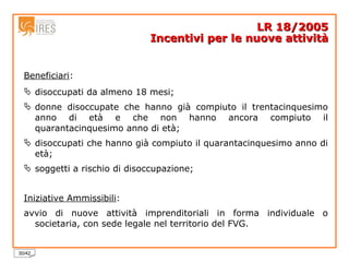 Beneficiari :  disoccupati da almeno 18 mesi;  donne disoccupate che hanno già compiuto il trentacinquesimo anno di età e che non hanno ancora compiuto il quarantacinquesimo anno di età;  disoccupati che hanno già compiuto il quarantacinquesimo anno di età;  soggetti a rischio di disoccupazione;  Iniziative Ammissibili :  avvio di nuove attività imprenditoriali in forma individuale o societaria, con sede legale nel territorio del FVG. LR 18/2005 Incentivi per le nuove attività 