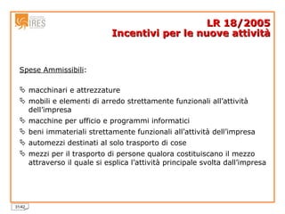 Spese Ammissibili : macchinari e attrezzature mobili e elementi di arredo strettamente funzionali all’attività dell’impresa macchine per ufficio e programmi informatici beni immateriali strettamente funzionali all’attività dell’impresa automezzi destinati al solo trasporto di cose mezzi per il trasporto di persone qualora costituiscano il mezzo   attraverso il quale si esplica l’attività principale svolta dall’impresa LR 18/2005 Incentivi per le nuove attività 