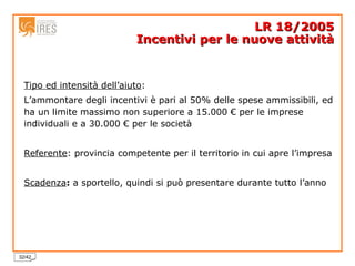 Tipo ed intensità dell’aiuto :  L’ammontare degli incentivi è pari al 50% delle spese ammissibili, ed ha un limite massimo non superiore a 15.000 € per le imprese individuali e a 30.000 € per le società  Referente : provincia competente per il territorio in cui apre l’impresa Scadenza :  a sportello, quindi si può presentare durante tutto l’anno LR 18/2005 Incentivi per le nuove attività 