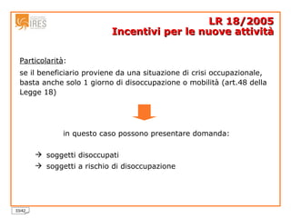 Particolarità :   se il beneficiario proviene da una situazione di crisi occupazionale, basta anche solo 1 giorno di disoccupazione o mobilità (art.48 della Legge 18) in questo caso possono presentare domanda: soggetti disoccupati soggetti a rischio di disoccupazione LR 18/2005 Incentivi per le nuove attività 