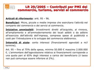 LR 29/2005 – Contributi per PMI del  commercio, turismo, servizi al commercio Articoli di riferimento : artt. 95 – 96. Beneficiari : Micro, piccole e medie imprese che esercitano l’attività nel comparto del commercio e dei servizi al commercio. Iniziative ammissibili : Investimenti diretti all'acquisto, al rinnovo, all'ampliamento e all'ammodernamento dei locali adibiti o da adibire all'esercizio dell'attività dell'impresa, comprese spese di pubblicità e costi per l’introduzione e lo sviluppo del commercio elettronico. Intensità di aiuto : conto interessi (finanziamenti agevolati a m/l termine). Art. 95 – fino al 75% della spesa, minimo 50.000 € massimo 2.000.000 €. L’ammontare dell’agevolazione relativa ai finanziamenti corrisponde a una quota pari al 65% degli interessi a carico del beneficiario (il tasso non può comunque essere inferiore al 2%). 