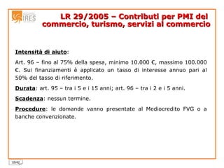 LR 29/2005 – Contributi per PMI del  commercio, turismo, servizi al commercio Intensità di aiuto : Art. 96 – fino al 75% della spesa, minimo 10.000 €, massimo 100.000 €. Sui finanziamenti è applicato un tasso di interesse annuo pari al 50% del tasso di riferimento. Durata : art. 95 – tra i 5 e i 15 anni; art. 96 – tra i 2 e i 5 anni. Scadenza : nessun termine. Procedure : le domande vanno presentate al Mediocredito FVG o a banche convenzionate. 