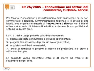 LR 26/2005 – Innovazione nei settori del commercio, turismo, servizi Per favorire l'innovazione e il trasferimento delle conoscenze nei settori commerciale e terziario, l'Amministrazione regionale si è dotata di una legislazione organica in materia di  innovazione  e  ricerca , con il fine di attivare una serie di interventi mirati a sostenere la competitività di sistema in queste aree. L’art. 11 della Legge prevede contributi a favore di: ricerca applicata e industriale o sviluppo sperimentale, progetti di innovazione di processo e/o organizzativa, acquisizione di beni immateriali, studi di fattibilità e progetti di ricerca da presentare allo Stato e all’Unione Europea. Le domande vanno presentate entro il 31 marzo ed entro il 30 settembre di ogni anno. 