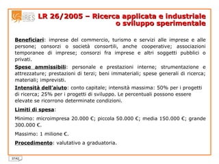 LR 26/2005 – Ricerca applicata e industriale o sviluppo sperimentale Beneficiari : imprese del commercio, turismo e servizi alle imprese e alle persone; consorzi o società consortili, anche cooperative; associazioni temporanee di imprese; consorzi fra imprese e altri soggetti pubblici o privati. Spese ammissibili : personale e prestazioni interne; strumentazione e attrezzature; prestazioni di terzi; beni immateriali; spese generali di ricerca; materiali; imprevisti. Intensità dell’aiuto : conto capitale; intensità massima: 50% per i progetti di ricerca; 25% per i progetti di sviluppo. Le percentuali possono essere elevate se ricorrono determinate condizioni. Limiti di spesa :  Minimo: microimpresa 20.000 €; piccola 50.000 €; media 150.000 €; grande 300.000 €. Massimo: 1 milione €. Procedimento : valutativo a graduatoria. 