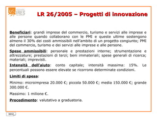 LR 26/2005 – Progetti di innovazione Beneficiari : grandi imprese del commercio, turismo e servizi alle imprese e alle persone quando collaborano con le PMI e queste ultime sostengono almeno il 30% dei costi ammissibili nell’ambito di un progetto congiunto; PMI del commercio, turismo e dei servizi alle imprese e alle persone. Spese ammissibili : personale e prestazioni interne; strumentazione e attrezzature; prestazioni di terzi; beni immateriali; spese generali di ricerca; materiali; imprevisti. Intensità dell’aiuto : conto capitale; intensità massima: 15%. Le percentuali possono essere elevate se ricorrono determinate condizioni. Limiti di spesa :  Minimo: microimpresa 20.000 €; piccola 50.000 €; media 150.000 €; grande 300.000 €. Massimo: 1 milione €. Procedimento : valutativo a graduatoria. 