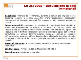 LR 26/2005 – Acquisizione di beni immateriali Beneficiari : imprese del commercio, turismo e servizi alle imprese e alle persone; consorzi o società consortili, anche cooperative; associazioni temporanee di imprese; consorzi fra imprese e altri soggetti pubblici o privati. Spese ammissibili : spese per l’acquisizione di brevetti o di diritti di utilizzo; spese per l’acquisizione di marchi o di diritti di utilizzo; spese per l’acquisizione di licenze o conoscenze tecniche non brevettate; spese per l’acquisizione di diritti di utilizzazione di nuove tecnologie; spese per servizi di consulenza nel settore dell’innovazione; spese per servizi di supporto all’innovazione; spazi per ufficio; banche dati; biblioteche tecniche; ricerche di mercato; utilizzo di laboratori; garanzia, collaudo e certificazione della qualità. Intensità dell’aiuto : in conto capitale, variabile a seconda dell’iniziativa finanziata. Limiti di spesa : Minimo: 5.000 €, Massimo: 500.000 €. Procedimento : valutativo a sportello. 