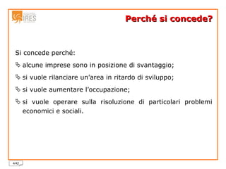 Perché si concede? Si concede perché: alcune imprese sono in posizione di svantaggio; si vuole rilanciare un’area in ritardo di sviluppo; si vuole aumentare l’occupazione; si vuole operare sulla risoluzione di particolari problemi economici e sociali. 