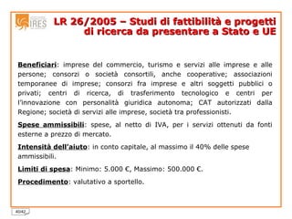 LR 26/2005 – Studi di fattibilità e progetti di ricerca da presentare a Stato e UE Beneficiari : imprese del commercio, turismo e servizi alle imprese e alle persone; consorzi o società consortili, anche cooperative; associazioni temporanee di imprese; consorzi fra imprese e altri soggetti pubblici o privati; centri di ricerca, di trasferimento tecnologico e centri per l’innovazione con personalità giuridica autonoma; CAT autorizzati dalla Regione; società di servizi alle imprese, società tra professionisti. Spese ammissibili : spese, al netto di IVA, per i servizi ottenuti da fonti esterne a prezzo di mercato. Intensità dell’aiuto : in conto capitale, al massimo il 40% delle spese ammissibili. Limiti di spesa : Minimo: 5.000 €, Massimo: 500.000 €. Procedimento : valutativo a sportello. 