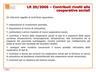 LR 20/2006 – Contributi rivolti alle cooperative sociali Gli interventi oggetto di contributo riguardano: realizzazione di investimenti aziendali, acquisizione di servizi di consulenza, costituzione e primo impianto di nuove cooperative sociali, contributi a favore delle cooperative sociali di tipo B a copertura delle spese connesse all’assunzione, all’occupazione, all’assistenza, alla formazione ed al trasporto del personale svantaggiato, nonché contributi per l’adattamento del posto di lavoro alle necessità dei lavoratori disabili, sostegno delle iniziative concernenti il lavoro protetto nell'ambito delle cooperative di tipo B, contributi a favore dei consorzi tra cooperative sociali per la fornitura di servizi di consulenza ed assistenza imprenditoriale alle cooperative sociali consorziate, contributi per la redazione del bilancio sociale.  
