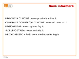 Dove informarsi PROVINCIA DI UDINE: www.provincia.udine.it CAMERA DI COMMERCIO DI UDINE: www.ud.camcom.it  REGIONE FVG: www.regione.fvg.it SVILUPPO ITALIA: www.invitalia.it MEDIOCREDITO - FVG: www.mediocredito.fvg.it 