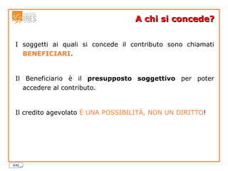A chi si concede? I soggetti ai quali si concede il contributo sono chiamati   BENEFICIARI . Il Beneficiario è il  presupposto soggettivo  per poter accedere al contributo. Il credito agevolato  È UNA POSSIBILITÀ, NON UN DIRITTO ! 