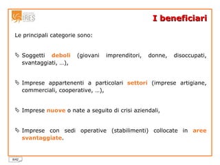 I beneficiari Le principali categorie sono: Soggetti  deboli  (giovani imprenditori, donne, disoccupati, svantaggiati, …), Imprese appartenenti a particolari  settori  (imprese artigiane, commerciali, cooperative, …), Imprese  nuove  o nate a seguito di crisi aziendali, Imprese con sedi operative (stabilimenti) collocate in  aree   svantaggiate . 