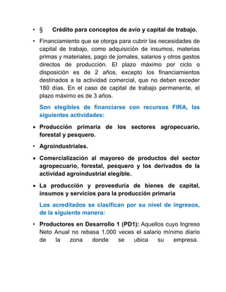 • § Crédito para conceptos de avío y capital de trabajo.
• Financiamiento que se otorga para cubrir las necesidades de
capital de trabajo, como adquisición de insumos, materias
primas y materiales, pago de jornales, salarios y otros gastos
directos de producción. El plazo máximo por ciclo o
disposición es de 2 años, excepto los financiamientos
destinados a la actividad comercial, que no deben exceder
180 días. En el caso de capital de trabajo permanente, el
plazo máximo es de 3 años.
Son elegibles de financiarse con recursos FIRA, las
siguientes actividades:
 Producción primaria de los sectores agropecuario,
forestal y pesquero.
• Agroindustriales.
 Comercialización al mayoreo de productos del sector
agropecuario, forestal, pesquero y los derivados de la
actividad agroindustrial elegible.
 La producción y proveeduría de bienes de capital,
insumos y servicios para la producción primaria
Los acreditados se clasifican por su nivel de ingresos,
de la siguiente manera:
• Productores en Desarrollo 1 (PD1): Aquellos cuyo Ingreso
Neto Anual no rebasa 1,000 veces el salario mínimo diario
de la zona donde se ubica su empresa.
 