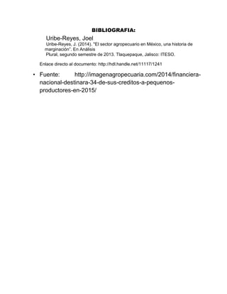 BIBLIOGRAFIA:
Uribe-Reyes, Joel
Uribe-Reyes, J. (2014). "El sector agropecuario en México, una historia de
marginación”. En Análisis
Plural, segundo semestre de 2013. Tlaquepaque, Jalisco: ITESO.
Enlace directo al documento: http://hdl.handle.net/11117/1241
• Fuente: http://imagenagropecuaria.com/2014/financiera-
nacional-destinara-34-de-sus-creditos-a-pequenos-
productores-en-2015/
 