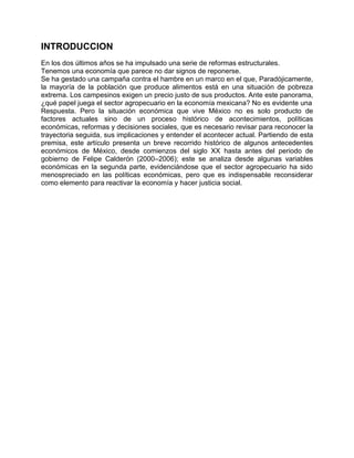 INTRODUCCION
En los dos últimos años se ha impulsado una serie de reformas estructurales.
Tenemos una economía que parece no dar signos de reponerse.
Se ha gestado una campaña contra el hambre en un marco en el que, Paradójicamente,
la mayoría de la población que produce alimentos está en una situación de pobreza
extrema. Los campesinos exigen un precio justo de sus productos. Ante este panorama,
¿qué papel juega el sector agropecuario en la economía mexicana? No es evidente una
Respuesta. Pero la situación económica que vive México no es solo producto de
factores actuales sino de un proceso histórico de acontecimientos, políticas
económicas, reformas y decisiones sociales, que es necesario revisar para reconocer la
trayectoria seguida, sus implicaciones y entender el acontecer actual. Partiendo de esta
premisa, este artículo presenta un breve recorrido histórico de algunos antecedentes
económicos de México, desde comienzos del siglo XX hasta antes del periodo de
gobierno de Felipe Calderón (2000–2006); este se analiza desde algunas variables
económicas en la segunda parte, evidenciándose que el sector agropecuario ha sido
menospreciado en las políticas económicas, pero que es indispensable reconsiderar
como elemento para reactivar la economía y hacer justicia social.
 
