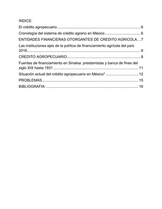 INDICE:
El crédito agropecuario ............................................................................... 6
Cronología del sistema de crédito agrario en México.................................. 6
ENTIDADES FINANCIERAS OTORGANTES DE CREDITO AGRICOLA... 7
Las instituciones ejes de la política de financiamiento agrícola del país
2016............................................................................................................ 8
CREDITO AGROPECUARIO...................................................................... 8
Fuentes de financiamiento en Sinaloa: prestamistas y banca de fines del
siglo XIX hasta 1931 ................................................................................. 11
Situación actual del crédito agropecuario en México* ............................... 12
PROBLEMAS............................................................................................ 15
BIBLIOGRAFIA:........................................................................................ 16
 