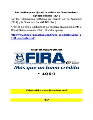 Las instituciones ejes de la política de financiamiento
agrícola del país 2016
Son los Fideicomisos Instituidos en Relación con la Agricultura
(FIRA), y la Financiera Rural (FINRURAL).
A través de estas instituciones se canaliza aproximadamente el
78% del financiamiento público al sector agrícola.
http://www.alide.org.pe/download/financ_sectorial/revalide_0
6_01_enero-abril.pdf
CREDITO AGROPECUARIO
Cabeza del sistema financiero rural
FIRA
 