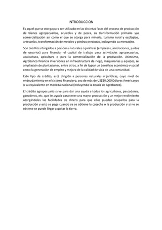 INTRODUCCION
Es aquel que se otorga para ser utilizado en las distintas fases del proceso de producción
de bienes agropecuarios, acuícolas y de pesca, su transformación primaria y/o
comercialización así como el que se otorga para minería, turismo rural y ecológico,
artesanías, transformación de metales y piedras preciosas, incluyendo su mercadeo.
Son créditos otorgados a personas naturales o jurídicas (empresas, asociaciones, juntas
de usuarios) para financiar el capital de trabajo para actividades agropecuarias,
acuicultura, apicultura o para la comercialización de la producción. Asimismo,
Agrobanco financia inversiones en infraestructura de riego, maquinarias y equipos, re
ampliación de plantaciones, entre otros, a fin de lograr un beneficio económico y social
como la generación de empleo y mejora de la calidad de vida de una comunidad.
Este tipo de crédito, está dirigido a personas naturales o jurídicas, cuyo nivel de
endeudamiento en el sistema financiero, sea de más de US$30,000 Dólares Americanos
o su equivalente en moneda nacional (incluyendo la deuda de Agrobanco).
El crédito agropecuario sirve para dar una ayuda a todos los agricultores, pescadores,
ganaderos, etc. que les ayuda para tener una mayor producción y un mejor rendimiento
otorgándoles las facilidades de dinero para que ellos puedan ocuparlos para la
producción y esto se paga cuando ya se obtiene la cosecha o la producción y si no se
obtiene se puede llegar a quitar la tierra.
 