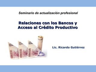 Seminario de actualización profesional


Relaciones con los Bancos y
Acceso al Crédito Productivo




                     Lic. Ricardo Gutiérrez
 