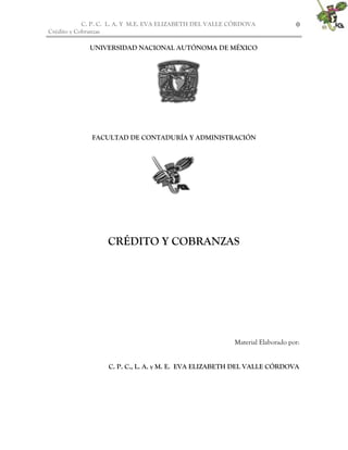 C. P. C. L. A. Y M.E. EVA ELIZABETH DEL VALLE CÒRDOVA              0
Crédito y Cobranzas

             UNIVERSIDAD NACIONAL AUTÓNOMA DE MÉXICO




             FACULTAD DE CONTADURÍA Y ADMINISTRACIÓN




                  CRÉDITO Y COBRANZAS




                                                          Material Elaborado por:


                  C. P. C., L. A. y M. E. EVA ELIZABETH DEL VALLE CÓRDOVA
 