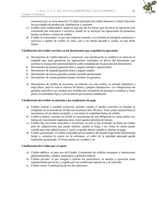 C. P. C. L. A. Y M.E. EVA ELIZABETH DEL VALLE CÒRDOVA                                 11
Crédito y Cobranzas

       caracteriza por su corta duración. El objeto principal del crédito bancario es hacer funcionar
       las actividades de producción, distribución y consumo.
    c) Crédito entre comerciantes: aquél en que uno de los bienes que da inicio la operación está
       constituido por mercancía o servicios, donde no se incluyen las operaciones de préstamos
       hechas en dinero o títulos de crédito.
    d) Crédito al consumidor: el que una empresa concede a su clientela al entregarle productos o
       servicios a cambio de recibir su valor, con o sin interés pactado u oculto, en una fecha
       futura.

Clasificación del crédito con base en los documentos que respaldan la operación

    a) Documentos de crédito bancario y comercial: esta clasificación se establece en atención al
       respaldo que, para garantizar las operaciones realizadas, se deriva del documento que
       justifica la transacción (potencialidad de cobro entrañada por la posesión del documento).
     Documentos de primera garantía (letra y pagaré avalado o garantizado)
     Documentos de segunda garantía (letra y pagaré simple)
     Documentos de tercera garantía (cuenta corriente garantizada)
     Documentos de cuarta garantía (cuenta corriente sin garantía)

    b) Documentos de crédito de inversión: en relación con este crédito, es normal estipularlo a
       largo plazo, para lo cual se utilizan los bonos y pagarés hipotecarios. Las obligaciones sin
       garantía específica casi siempre son emitidas por compañías de prestigio a mediano y largo
       plazo, en cantidades fijas y con un interés previamente establecido.

Clasificación del crédito en atención a las condiciones de pago

    a) Crédito normal o contado comercial: pactado cuando el deudor conviene en liquidar lo
       comprado en un periodo de 30 días (en ocasiones 60 y 90 días). Tiene como característica la
       inexistencia de un interés aceptado, y casi nunca lo respaldan títulos de crédito.
    b) Crédito a plazos: consiste en dividir el vencimiento de una obligación en varias partes con
       fechas de vencimiento separadas entre sí por iguales periodos de tiempo.
    c) Crédito fijo con límite renovable o revolvente: en este se fija al deudor un límite de crédito
       para las adquisiciones que puede realizar, cuando se llega a ese límite la cuenta queda
       cerrada para más adquisiciones y vuelve a quedar abierta cuando se efectúa un pago.
    d) Crédito garantizado: el crédito concedido previo análisis del deudor llega hasta determinado
       límite y, mientras la cuenta no lo sobrepase, el cobro de la cantidad adecuada queda
       totalmente garantizado. El límite puede ser variable o no.

Clasificación del crédito por el sujeto

    a) Crédito público: es para uso del Estado. Comprende los créditos otorgados a instituciones
       gubernamentales, estados, municipios y gobierno federal.
    b) Crédito privado: el que otorgan o ejercen los particulares; su manejo y ejecución están
       reglamentados por la ley, y regidos por las condiciones operativas y de mercado.
    c) Crédito mixto: Combinación de los dos anteriores.
 