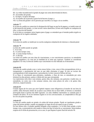 C. P. C. L. A. Y M.E. EVA ELIZABETH DEL VALLE CÒRDOVA                                     20
Crédito y Cobranzas

III.- La orden incondicional al girado de pagar una suma determinada de dinero;
IV.- El nombre del girado;
V.- El lugar y la época del pago;
VI.- El nombre de la persona a quien ha de hacerse el pago; y
VII.- La firma del girador o de la persona que suscriba a su ruego o en su nombre.

Artículo 77
Si la letra de cambio no contuviere la designación del lugar en que ha de pagarse, se tendrá como tal
el del domicilio del girado, y si éste tuviere varios domicilios, la letra será exigible en cualquiera de
ellos, a elección del tenedor.
Si en la letra se consignan varios lugares para el pago, se entenderá que el tenedor podrá exigirlo en
cualquiera de los lugares señalados.


Artículo 78
En la letra de cambio se tendrá por no escrita cualquiera estipulación de intereses o cláusula penal.

Artículo 79
La letra de cambio puede ser girada:
I.- A la vista;
II.- A cierto tiempo vista;
III.- A cierto tiempo fecha; y
IV.- A día fijo.
Las letras de cambio con otra clase de vencimientos, o con vencimientos sucesivos, se entenderán
siempre pagaderas a la vista por la totalidad de la suma que expresen. También se considerará
pagadera a la vista, la letra de cambio cuyo vencimiento no esté indicado en el documento.


Artículo 80
Una letra de cambio girada a uno o varios meses fecha o vista, vence el día correspondiente al de su
otorgamiento o presentación del mes en que debe efectuarse el pago. Si éste no tuviere día
correspondiente al del otorgamiento o presentación, la letra vencerá el último del mes.
Si se fijare el vencimiento para principios, mediados, o fines de mes, se entenderán por estos
términos los días primero, quince y último del mes que corresponda.
Las expresiones ocho días o una semana, quince días, dos semanas, una quincena o medio mes, se
entenderán, no como una o dos semanas enteras, sino como plazos de ocho o de quince días
efectivos, respectivamente.

Artículo 81
Cuando alguno de los actos que este Capítulo impone como obligatorios al tenedor de una letra de
cambio, deba efectuarse dentro de un plazo cuyo último día no fuere hábil, el término se entenderá
prorrogado hasta el primer día hábil siguiente. Los días inhábiles intermedios se contarán para el
cómputo del plazo. Ni en los términos legales ni en los convencionales, se comprenderá el día que
les sirva de punto de partida.

Artículo 82
La letra de cambio puede ser girada a la orden del mismo girador. Puede ser igualmente girada a
cargo del mismo girador, cuando sea pagadera en lugar diverso de aquél en que se emita.
En este último caso, el girador quedará obligado como aceptante, y si la letra fuere girada a cierto
tiempo vista, su presentación sólo tendrá el efecto de fijar la fecha de su vencimiento, observándose
respecto de la fecha de presentación, en su caso, lo que dispone la parte final del artículo 98.
 