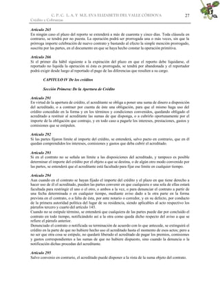 C. P. C. L. A. Y M.E. EVA ELIZABETH DEL VALLE CÒRDOVA                                  27
Crédito y Cobranzas

Artículo 265
En ningún caso el plazo del reporto se extenderá a más de cuarenta y cinco días. Toda cláusula en
contrario, se tendrá por no puesta. La operación podrá ser prorrogada una o más veces, sin que la
prórroga importe celebración de nuevo contrato y bastando al efecto la simple mención prorrogado,
suscrita por las partes, en el documento en que se haya hecho constar la operación primitiva.

Artículo 266
Si el primer día hábil siguiente a la expiración del plazo en que el reporto debe liquidarse, el
reportado no liquida la operación ni ésta es prorrogada, se tendrá por abandonada y el reportador
podrá exigir desde luego al reportado el pago de las diferencias que resulten a su cargo.

        CAPITULO IV De los créditos

        Sección Primera: De la Apertura de Crédito

Artículo 291
En virtud de la apertura de crédito, el acreditante se obliga a poner una suma de dinero a disposición
del acreditado, o a contraer por cuenta de éste una obligación, para que el mismo haga uso del
crédito concedido en la forma y en los términos y condiciones convenidos, quedando obligado el
acreditado a restituir al acreditante las sumas de que disponga, o a cubrirlo oportunamente por el
importe de la obligación que contrajo, y en todo caso a pagarle los intereses, prestaciones, gastos y
comisiones que se estipulen.

Artículo 292
Si las partes fijaron límite al importe del crédito, se entenderá, salvo pacto en contrario, que en él
quedan comprendidos los intereses, comisiones y gastos que deba cubrir el acreditado.

Artículo 293
Si en el contrato no se señala un límite a las disposiciones del acreditado, y tampoco es posible
determinar el importe del crédito por el objeto a que se destina, o de algún otro modo convenido por
las partes, se entenderá que el acreditante está facultado para fijar ese límite en cualquier tiempo.

Artículo 294
Aun cuando en el contrato se hayan fijado el importe del crédito y el plazo en que tiene derecho a
hacer uso de él el acreditado, pueden las partes convenir en que cualquiera o una sola de ellas estará
facultada para restringir el uno o el otro, o ambos a la vez, o para denunciar el contrato a partir de
una fecha determinada o en cualquier tiempo, mediante aviso dado a la otra parte en la forma
prevista en el contrato, o a falta de ésta, por ante notario o corredor, y en su defecto, por conducto
de la primera autoridad política del lugar de su residencia, siendo aplicables al acto respectivo los
párrafos tercero y cuarto del artículo 143.
Cuando no se estipule término, se entenderá que cualquiera de las partes puede dar por concluido el
contrato en todo tiempo, notificándolo así a la otra como queda dicho respecto del aviso a que se
refiere el párrafo anterior.
Denunciado el contrato o notificada su terminación de acuerdo con lo que antecede, se extinguirá el
crédito en la parte de que no hubiere hecho uso el acreditado hasta el momento de esos actos; pero a
no ser que otra cosa se estipule, no quedará liberado el acreditado de pagar los premios, comisiones
y gastos correspondientes a las sumas de que no hubiere dispuesto, sino cuando la denuncia o la
notificación dichas procedan del acreditante.

Artículo 295
Salvo convenio en contrario, el acreditado puede disponer a la vista de la suma objeto del contrato.
 
