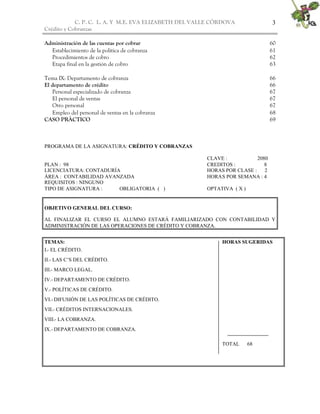 C. P. C. L. A. Y M.E. EVA ELIZABETH DEL VALLE CÒRDOVA               3
Crédito y Cobranzas

Administración de las cuentas por cobrar                                        60
  Establecimiento de la política de cobranza                                    61
  Procedimientos de cobro                                                       62
  Etapa final en la gestión de cobro                                            63

Tema IX: Departamento de cobranza                                               66
El departamento de crédito                                                      66
   Personal especializado de cobranza                                           67
   El personal de ventas                                                        67
   Otro personal                                                                67
   Empleo del personal de ventas en la cobranza                                 68
CASO PRÀCTICO                                                                   69



PROGRAMA DE LA ASIGNATURA: CRÉDITO Y COBRANZAS

                                                       CLAVE :           2080
PLAN : 98                                              CREDITOS :           8
LICENCIATURA: CONTADURÍA                               HORAS POR CLASE :    2
ÁREA : CONTABILIDAD AVANZADA                           HORAS POR SEMANA : 4
REQUISITOS : NINGUNO
TIPO DE ASIGNATURA :    OBLIGATORIA ( )                OPTATIVA ( X )


OBJETIVO GENERAL DEL CURSO:

AL FINALIZAR EL CURSO EL ALUMNO ESTARÁ FAMILIARIZADO CON CONTABILIDAD Y
ADMINISTRACIÓN DE LAS OPERACIONES DE CRÉDITO Y COBRANZA.


TEMAS:                                                      HORAS SUGERIDAS
I.- EL CRÉDITO.
II.- LAS C’S DEL CRÉDITO.
III.- MARCO LEGAL.
IV.- DEPARTAMENTO DE CRÉDITO.
V.- POLÍTICAS DE CRÉDITO.
VI.- DIFUSIÓN DE LAS POLÍTICAS DE CRÉDITO.
VII.- CRÉDITOS INTERNACIONALES.
VIII.- LA COBRANZA.
IX.- DEPARTAMENTO DE COBRANZA.

                                                            TOTAL       68
 