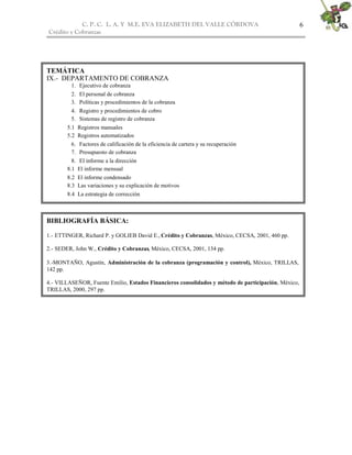 C. P. C. L. A. Y M.E. EVA ELIZABETH DEL VALLE CÒRDOVA                                    6
Crédito y Cobranzas




TEMÁTICA
IX.- DEPARTAMENTO DE COBRANZA
         1. Ejecutivo de cobranza
         2. El personal de cobranza
         3. Políticas y procedimientos de la cobranza
         4. Registro y procedimientos de cobro
         5. Sistemas de registro de cobranza
        5.1 Registros manuales
        5.2 Registros automatizados
         6. Factores de calificación de la eficiencia de cartera y su recuperación
         7. Presupuesto de cobranza
          8. El informe a la dirección
        8.1 El informe mensual
        8.2 El informe condensado
        8.3 Las variaciones y su explicación de motivos
        8.4 La estrategia de corrección



BIBLIOGRAFÍA BÁSICA:

1.- ETTINGER, Richard P. y GOLIEB David E., Crédito y Cobranzas, México, CECSA, 2001, 460 pp.

2.- SEDER, John W., Crédito y Cobranzas, México, CECSA, 2001, 134 pp.

3.-MONTAÑO, Agustín, Administración de la cobranza (programación y control), México, TRILLAS,
142 pp.

4.- VILLASEÑOR, Fuente Emilio, Estados Financieros consolidados y método de participación, México,
TRILLAS, 2000, 297 pp.
 