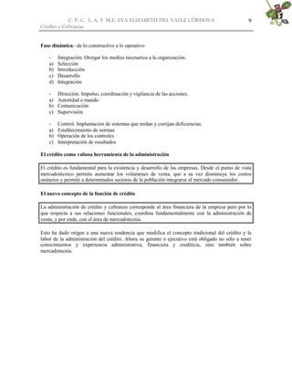C. P. C. L. A. Y M.E. EVA ELIZABETH DEL VALLE CÒRDOVA
Crédito y Cobranzas
9
Fase dinámica.- de lo constructivo a lo operativo
- Integración. Otorgar los medios necesarios a la organización.
a) Selección
b) Introducción
c) Desarrollo
d) Integración
- Dirección. Impulso, coordinación y vigilancia de las acciones.
a) Autoridad o mando
b) Comunicación
c) Supervisión
- Control. Implantación de sistemas que midan y corrijan deficiencias.
a) Establecimiento de normas
b) Operación de los controles
c) Interpretación de resultados
El crédito como valiosa herramienta de la administración
El crédito es fundamental para la existencia y desarrollo de las empresas. Desde el punto de vista
mercadotécnico permite aumentar los volúmenes de venta, que a su vez disminuye los costos
unitarios y permite a determinados sectores de la población integrarse al mercado consumidor.
El nuevo concepto de la función de crédito
La administración de crédito y cobranza corresponde al área financiera de la empresa pero por lo
que respecta a sus relaciones funcionales, coordina fundamentalmente con la administración de
venta, y por ende, con el área de mercadotecnia.
Esto ha dado origen a una nueva tendencia que modifica el concepto tradicional del crédito y la
labor de la administración del crédito. Ahora su gerente o ejecutivo está obligado no sólo a tener
conocimientos y experiencia administrativa, financiera y crediticia, sino también sobre
mercadotecnia.
 