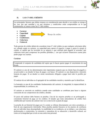 C. P. C. L. A. Y M.E. EVA ELIZABETH DEL VALLE CÒRDOVA
Crédito y Cobranzas
12
II. LAS C’S DEL CRÉDITO
Los principales factores que deben tomarse en consideración para decidir si un crédito se otorga o
no, son: por qué cantidad y en qué términos y condiciones están comprendidos en lo que
comúnmente se conoce como las C’s del crédito.
 Carácter
 Capacidad
 Capital
 Condiciones
 Cobertura
 Colateral
Todo gerente de crédito deberá de considerar éstas C’s del crédito ya que cualquier solicitante debe
ser valuado según su carácter, su capacidad para operar el negocio y pagar a quien le otorgó el
crédito, el capital que ha invertido en su negocio o que utilizará para pagarle al acreedor, qué
cobertura tiene para compensar las posibles pérdidas y con qué recursos financieros cuenta para
poder pagar sus cuentas.
Carácter
Comprende el conjunto de cualidades del sujeto que lo hacen querer pagar al vencimiento de una
deuda.
El carácter es uno de los determinantes más importantes respecto que un cliente haya de pagarle a
un proveedor o un deudor le haya de pagar a un banco. El carácter es una disposición o decisión
honesta de pagar. Si un deudor se siente moralmente obligado a pagar hará todo lo posible por
pagar.
El carácter de un individuo es el agregado de las cualidades morales y mentales que lo identifican.
La honradez es una de las cualidades fundamentales del carácter, la integridad, la imparcialidad, la
responsabilidad, la confianza, etc.
El carácter se convierte en crediticio cuando estas cualidades se combinan para hacer a alguien
consciente de sus compromisos de crédito y deudas.
El juicio del carácter debe basarse en pruebas. Una de las mejores pruebas es un prolongado y
consistente historial de pago en los créditos. El deudor que tiene antecedentes de crédito bien
establecidos por razones de carácter rara vez se desvía de su pauta de pago.
La prueba de un historial de pagos por lo común se obtiene directamente con otros acreedores, o
bien de una organización intermedia. Otras pruebas pueden buscarse en los puestos de confianza
que un individuo haya desempeñado, la estabilidad en su residencia, en su trabajo y sus relaciones
profesionales o comerciales, la extensión y naturaleza de su educación y desarrollo cultural, así
como en la integridad que revele en una entrevista personal.
Riesgo de crédito
 
