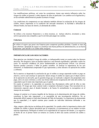 C. P. C. L. A. Y M.E. EVA ELIZABETH DEL VALLE CÒRDOVA
Crédito y Cobranzas
14
Las modificaciones políticas, así como las económicas, tienen una notoria influencia sobre los
riesgos de crédito en general y sobre algunos de ellos en particular. Los cambios en la legislación y
en las actitudes administrativas pueden acentuar el riesgo.
Las condiciones de competencia en una industria también afectan la evaluación de los riesgos de
crédito; menos importante es la condición del mercado monetario: la facilidad o dificultad de
obtener fondos, las tasas de interés y la demanda de crédito.
Colateral
Se refiere a los recursos financieros y a otros recursos, se incluye efectivo, inventario y otros
activos que posea una compañía y que le servirán para pagar sus cuentas.
Cobertura
Se refiere al seguro que posee una Empresa para compensar posibles pérdidas. Cuando se trata de
una cobertura apropiada de seguro se constituye una buena política de administración y es un factor
importante para decidir si el crédito debe otorgarse.
IMPORTANCIA DE LOS SEIS FACTORES
Para apreciar con claridad el riesgo de crédito, es indispensable tomar en cuenta todos los factores
descritos. Por desgracia, éstos no pueden reducirse a una fórmula equilibrada y aplicable a todos los
casos. Es necesario establecer un juicio fundamentado en apreciaciones críticas. Los diversos
factores pueden concurrir o faltar en grados variables. Al analizar la importancia de los seis
elementos, es fundamental comprender lo que representan y cómo afectan a la operación de crédito
y cobranza.
De lo anterior se desprende la conclusión de que el crédito se otorga esperando recibir su pago en
efectivo, con lo cual concluye la operación. Quien otorga el crédito no espera que el objeto motivo
de la operación sea devuelto, que la garantía tenga que ser realizada o adquirir otra propiedad como
pago, salvo en casos extremos y como una forma indirecta de recuperación del valor del crédito. La
capacidad es por lo tanto más importante que el capital.
En cuanto al carácter y la capacidad, en ocasiones hay discrepancia sobre cuál de ellos es más
importante. El riesgo que tiene carácter tarde o temprano efectuará el pago. Éste necesitará de un
tratamiento especial, pues el deudor honrado y de buena fe normalmente es escrupuloso en el
manejo de sus asuntos.
Aunque el carácter es el menos tangible de los factores en la determinación del riesgo de crédito,
constituye la base más importante, y es susceptible de una investigación definitiva. No es
demasiado difícil separar al individuo honrado del falto de honradez. La experiencia ha demostrado
que la capacidad y el capital cuentan poco cuando un individuo determina defraudar a sus
acreedores.
Algo, empero, debe decirse en defensa de la capacidad. Un estudio sobre la importancia relativa del
estándar de crédito a plazos descubrirá que la ocupación y la permanencia en un empleo revisten
máxima importancia. Reflejaría el énfasis en la seguridad de los ingresos del deudor, y es sugestivo
el hecho de ser el primer factor en tomarse en cuenta al abrir una cuenta corriente de crédito a
plazos.
 