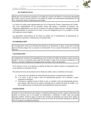C. P. C. L. A. Y M.E. EVA ELIZABETH DEL VALLE CÒRDOVA
Crédito y Cobranzas
15
III. MARCO LEGAL
Dado que en la legislación contenida en el Código de Comercio de México se encuentran derogados
los títulos octavo y noveno relativos a los títulos de crédito, nos enfocaremos principalmente en la
Ley General de Títulos y Operaciones de Crédito.
Los títulos de crédito están reglamentados por la Ley General de Títulos y Operaciones de Crédito.
Son cosas independientes de las personas, tienen vida propia y contienen un derecho, una
obligación independiente y un valor en sí mismos. El título de crédito nace por voluntad de alguien
y automáticamente se convierte en un valor, se crea una obligación que se va a cumplir y su vida
está regida por normas legales.
Las principales características de los títulos de crédito son la incorporación, la legitimación, la
literalidad, la autonomía, la abstracción y la sustantividad.
INCORPORACIÓN
La incorporación viene de la inclusión del derecho en el documento; es decir, el que tiene el título
tiene el derecho porque éste se concede en el documento. Si no se posee físicamente no se tiene el
derecho.
LEGITIMACIÓN
La legitimación consiste en la propiedad que tiene el título de crédito de facultar a quien lo posee,
según la ley de su circulación, para exigir del suscriptor el pago de la prestación consignada en el
mismo y solventar válidamente la obligación del suscriptor a favor del poseedor.
No le interesa a la ley, ni la doctrina en materia de títulos de crédito ni quién es el propietario real,
lo que importa es el poseedor formal.
Para efectos de la ley de circulación de los títulos de crédito, éstos se clasifican en tres tipos:
a) Al portador: los expedidos sin determinación de persona, ni señalamiento específico.
b) A la orden: el que se emite a favor de determinada persona o de la persona a quien
transmite sus derechos.
c) Nominativos: aquellos en que el título se crea, se expiden a favor de determinada persona,
pero además, debe llevarse un registro efectuado por el creador del título de crédito, y en
éste se deben anotar las transmisiones de propiedad del mismo por endoso.
LITERALIDAD
Cuando se crea el documento que emerge a la superficie del negocio causal o negocio subyacente se
redacta en términos que ya no pueden ser modificados o cambiados ni haber nadie que pueda
hacerlos cambiar. Entonces surge el criterio del concepto de literalidad, que quiere decir simple y
sencillamente que lo que está literalmente escrito en el texto del documento constituye el derecho.
Esta es la pauta y la medida del derecho.
 