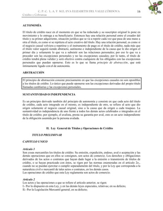 C. P. C. L. A. Y M.E. EVA ELIZABETH DEL VALLE CÒRDOVA
Crédito y Cobranzas
16
AUTONOMÍA
El título de crédito nace en el momento en que se ha redactado y su suscriptor original lo pone en
movimiento y lo entrega a su beneficiario. Entonces hay una relación personal entre el creador del
título y su primer adquiriente, situación jurídica que se va a repetir cada vez que pasa de una mano a
otra el título, es como si se repitiera el acto creativo del título. Hay una relación personal, es como si
el negocio causal volviera a repetirse y el instrumento de pago es el título de crédito, nada más que
el título valor seguirá siendo abstracto, autónomo e independiente de la causa que le dio origen el
primer día y solamente lo que va a subsistir son las relaciones personales; por eso lo que va a
proceder son las excepciones personales y no las excepciones causales; por lo tanto, el título de
crédito tendrá plena validez y será efectivo contra cualquiera de los obligados con las excepciones
personales que puedan oponerse. Esto es lo que se llama principio de abstracción, que está
íntimamente ligado con el de autonomía.
ABSTRACCIÓN
El principio de abstracción consiste precisamente en que las excepciones causales no son oponibles
a los títulos de crédito. Lo único que puede oponerse son las excepciones derivadas del propio título
llamadas cambiarias y las excepciones personales.
SUSTANTIVIDAD O INDEPENDENCIA
Es un principio derivado también del principio de autonomía y consiste en que cada acto del título
de crédito, cada acto integrado en el mismo, es independiente de otro, se refiere al acto que dio
origen solamente al negocio causal original, sino a la causa que da origen a cada traspaso. La
sustantividad es independencia de uno frente a todos los demás actos celebrados o integrados en el
título de crédito; por ejemplo, el avalista, presta su garantía por aval, esto es un acto independiente
de la obligación asumida por la persona avalada.
II. Ley General de Títulos y Operaciones de Crédito
TITULO PRELIMINAR
CAPITULO UNICO
Artículo 1
Son cosas mercantiles los títulos de crédito. Su emisión, expedición, endoso, aval o aceptación y las
demás operaciones que en ellos se consignen, son actos de comercio. Los derechos y obligaciones
derivados de los actos o contratos que hayan dado lugar a la emisión o transmisión de títulos de
crédito, o se hayan practicado con éstos, se rigen por las normas enumeradas en el artículo 2o.,
cuando no se puedan ejercitar o cumplir separadamente del título, y por la Ley que corresponda a la
naturaleza civil o mercantil de tales actos o contratos, en los demás casos.
Las operaciones de crédito que esta Ley reglamenta son actos de comercio.
Artículo 2
Los actos y las operaciones a que se refiere el artículo anterior, se rigen:
I.- Por lo dispuesto en esta Ley, y en las demás leyes especiales, relativas; en su defecto;
II.- Por la Legislación Mercantil general, en su defecto;
 