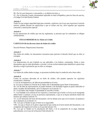 C. P. C. L. A. Y M.E. EVA ELIZABETH DEL VALLE CÒRDOVA
Crédito y Cobranzas
17
III.- Por los usos bancarios y mercantiles y, en defecto de éstos; y
IV.- Por el Derecho Común, declarándose aplicable en toda la República, para los fines de esta ley,
el Código Civil del Distrito Federal.
Artículo 3
Todos los que tengan capacidad legal para contratar, conforme a las Leyes que menciona el artículo
anterior, podrán efectuar las operaciones a que se refiere esta ley, salvo aquellas que requieran
concesión o autorización especial.
Artículo 4
En las operaciones de crédito que esta ley reglamenta, se presume que los codeudores se obligan
solidariamente.
TITULO PRIMERO De los Títulos de Crédito
CAPITULO I De las diversas clases de títulos de crédito
Sección Primera: Disposiciones Generales
Artículo 5
Son títulos de crédito, los documentos necesarios para ejercitar el derecho literal que en ellos se
consigna.
Artículo 6
Las disposiciones de este Capítulo no son aplicables a los boletos, contraseñas, fichas u otros
documentos que no estén destinados a circular y sirvan exclusivamente para identificar a quien tiene
derecho a exigir la prestación que en ellos se consigna.
Artículo 7
Los títulos de crédito dados en pago, se presumen recibidos bajo la condición salvo buen cobro.
Artículo 8
Contra las acciones derivadas de un título de crédito, sólo pueden oponerse las siguientes
excepciones y defensas:
I.- Las de incompetencia y de falta de personalidad en el actor;
II.- Las que se funden en el hecho de no haber sido el demandado quien firmó el documento;
III.- Las de falta de representación, de poder bastante o de facultades legales en quien subscribió el
título a nombre del demandado, salvo lo dispuesto en al artículo 11;
IV.- La de haber sido incapaz el demandado al suscribir el título;
V.- Las fundadas en la omisión de los requisitos y menciones que el título o el acto en él consignado
deben llenar o contener y la ley no presuma expresamente, o que no se hayan satisfecho dentro del
término que señala el artículo 15;
VI.- La de alteración del texto del documento o de los demás actos que en él consten, sin perjuicio
de lo dispuesto en el artículo 13;
VII.- Las que se funden en que el título no es negociable;
VIII.- Las que se basen en la quita o pago parcial que conste en el texto mismo del documento, o en
el depósito del importe de la letra en el caso del artículo 132;
IX.- Las que se funden en la cancelación del título, o en la suspensión de su pago ordenada
judicialmente, en el caso de la fracción II del artículo 45;
 
