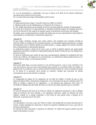 C. P. C. L. A. Y M.E. EVA ELIZABETH DEL VALLE CÒRDOVA
Crédito y Cobranzas
18
X.- Las de prescripción y caducidad y las que se basen en la falta de las demás condiciones
necesarias para el ejercicio de la acción;
XI.- Las personales que tenga el demandado contra el actor.
Artículo 9
La representación para otorgar o suscribir títulos de crédito se confiere:
I.- Mediante poder inscrito debidamente en el Registro de Comercio; y
II.- Por simple declaración escrita dirigida al tercero con quien habrá de contratar el representante.
En el caso de la fracción I, la representación se entenderá conferida respecto de cualquier persona y
en el de la fracción II sólo respecto de aquella a quien la declaración escrita haya sido dirigida.
En ambos casos, la representación no tendrá más límites que los que expresamente le haya fijado el
representado en el instrumento o declaración respectivos.
Artículo 10
El que acepte, certifique, otorgue, gire, emita, endose o por cualquier otro concepto suscriba un
título de crédito en nombre de otro sin poder bastante o sin facultades legales para hacerlo, se obliga
personalmente como si hubiera obrado en nombre propio y, si paga, adquiere los mismos derechos
que corresponderían al representado aparente.
La ratificación expresa o tácita de los actos a que se refiere el párrafo anterior, por quien puede
legalmente autorizarlos, transfiere al representado aparente, desde la fecha del acto, las obligaciones
que de él nazcan.
Es tácita la ratificación que resulte de actos que necesariamente impliquen la aceptación del acto
mismo por ratificar o de alguna de sus consecuencias. La ratificación expresa puede hacerse en el
mismo título de crédito o en documento diverso.
Artículo 11
Quien haya dado lugar, con actos positivos o con omisiones graves, a que se crea, conforme a los
usos del comercio, que un tercero está facultado para suscribir en su nombre títulos de crédito, no
podrá invocar la excepción a que se refiere la fracción III del artículo 8o. contra el tenedor de buena
fe. La buena fe se presume, salvo prueba en contrario, siempre que concurran las demás
circunstancias que en este artículo se expresan.
Artículo 12
La incapacidad de alguno de los signatarios de un título de crédito; el hecho de que en éste
aparezcan firmas falsas o de personas imaginarias; o la circunstancia de que por cualquier motivo el
título no obligue a alguno de los signatarios, o a las personas que aparezcan como tales, no
invalidan las obligaciones derivadas del título en contra de las demás personas que lo suscriban.
Artículo 13
En caso de alteración del texto de un título de crédito, los signatarios posteriores a ella se obligan
según los términos del texto alterado, y los signatarios anteriores, según los términos del texto
original. Cuando no se pueda comprobar si una firma ha sido puesta antes o después de la
alteración, se presume que lo fue antes.
Artículo 14
Los documentos y los actos a que este Título se refiere, sólo producirán los efectos previstos por el
mismo, cuando contengan las menciones y llenen los requisitos señalados por la Ley y que ésta no
presuma expresamente.
La omisión de tales menciones y requisitos no afectará a la validez del negocio jurídico que dio
origen al documento o al acto.
 