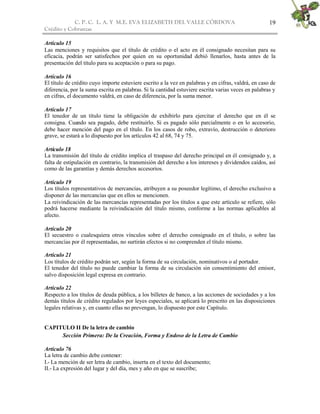 C. P. C. L. A. Y M.E. EVA ELIZABETH DEL VALLE CÒRDOVA
Crédito y Cobranzas
19
Artículo 15
Las menciones y requisitos que el título de crédito o el acto en él consignado necesitan para su
eficacia, podrán ser satisfechos por quien en su oportunidad debió llenarlos, hasta antes de la
presentación del título para su aceptación o para su pago.
Artículo 16
El título de crédito cuyo importe estuviere escrito a la vez en palabras y en cifras, valdrá, en caso de
diferencia, por la suma escrita en palabras. Si la cantidad estuviere escrita varias veces en palabras y
en cifras, el documento valdrá, en caso de diferencia, por la suma menor.
Artículo 17
El tenedor de un título tiene la obligación de exhibirlo para ejercitar el derecho que en él se
consigna. Cuando sea pagado, debe restituirlo. Si es pagado sólo parcialmente o en lo accesorio,
debe hacer mención del pago en el título. En los casos de robo, extravío, destrucción o deterioro
grave, se estará a lo dispuesto por los artículos 42 al 68, 74 y 75.
Artículo 18
La transmisión del título de crédito implica el traspaso del derecho principal en él consignado y, a
falta de estipulación en contrario, la transmisión del derecho a los intereses y dividendos caídos, así
como de las garantías y demás derechos accesorios.
Artículo 19
Los títulos representativos de mercancías, atribuyen a su poseedor legítimo, el derecho exclusivo a
disponer de las mercancías que en ellos se mencionen.
La reivindicación de las mercancías representadas por los títulos a que este artículo se refiere, sólo
podrá hacerse mediante la reivindicación del título mismo, conforme a las normas aplicables al
afecto.
Artículo 20
El secuestro o cualesquiera otros vínculos sobre el derecho consignado en el título, o sobre las
mercancías por él representadas, no surtirán efectos si no comprenden el título mismo.
Artículo 21
Los títulos de crédito podrán ser, según la forma de su circulación, nominativos o al portador.
El tenedor del título no puede cambiar la forma de su circulación sin consentimiento del emisor,
salvo disposición legal expresa en contrario.
Artículo 22
Respecto a los títulos de deuda pública, a los billetes de banco, a las acciones de sociedades y a los
demás títulos de crédito regulados por leyes especiales, se aplicará lo prescrito en las disposiciones
legales relativas y, en cuanto ellas no prevengan, lo dispuesto por este Capítulo.
CAPITULO II De la letra de cambio
Sección Primera: De la Creación, Forma y Endoso de la Letra de Cambio
Artículo 76
La letra de cambio debe contener:
I.- La mención de ser letra de cambio, inserta en el texto del documento;
II.- La expresión del lugar y del día, mes y año en que se suscribe;
 