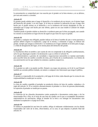 C. P. C. L. A. Y M.E. EVA ELIZABETH DEL VALLE CÒRDOVA
Crédito y Cobranzas
21
La presentación se comprobará por visa suscrita por el girador en la letra misma o, en su defecto,
por acta ante notario o corredor.
Artículo 83
El girador puede señalar para el pago el domicilio o la residencia de un tercero, en el mismo lugar
del domicilio del girado, o en otro lugar. Si la letra no contiene la indicación de que el pago será
hecho por el girado mismo en el domicilio o en la residencia del tercero designado en ella, se
entenderá que el pago será hecho por este último, quien en ese caso tendrá el carácter de simple
domiciliatario.
También puede el girador señalar su domicilio o residencia para que la letra sea pagada, aun cuando
los mismos se encuentren en lugar diverso de aquél en que tiene los suyos el girado.
Artículo 84
El girador y cualquier otro obligado, pueden indicar en la letra el nombre de una o varias personas a
quienes deberá exigirse la aceptación y pago de la misma, o solamente el pago, en defecto del
girado, siempre que tengan su domicilio o su residencia en el lugar señalado en la letra para el pago,
o a falta de designación del lugar, en la misma plaza del domicilio del girado.
Artículo 85
La facultad de obrar en nombre y por cuenta de otro no comprende la de obligarlo cambiariamente,
salvo lo que dispongan el poder o la declaración a que se refiere el artículo 9o.
Los administradores o gerentes de sociedades o negociaciones mercantiles se reputan autorizados
para suscribir letras de cambio a nombre de éstas, por el hecho de su nombramiento. Los límites de
esa autorización son los que señalen los estatutos o poderes respectivos.
Artículo 86
Si el girador no sabe o no puede escribir, firmará a su ruego otra persona, en fe de lo cual firmará
también un corredor público titulado, un notario o cualquier otro funcionario que tenga fe pública.
Artículo 87
El girador es responsable de la aceptación y del pago de la letra; toda cláusula que lo exima de esta
responsabilidad se tendrá por no escrita.
Artículo 88
La letra de cambio expedida al portador no producirá efectos de letra de cambio, estándose a la
regla del artículo 14. Si se emitiere alternativamente al portador o a favor de persona determinada,
la expresión al portador se tendrá por no puesta.
Artículo 89
La inserción de las cláusulas documentos contra aceptación o documentos contra pago, o de las
mencionadas D/a o D/p, en el texto de una letra de cambio con la que se acompañen documentos
representativos de mercancías, obliga al tenedor de la letra a no entregar los documentos sino
mediante la aceptación o el pago de la letra.
Artículo 90
El endoso en propiedad de una letra de cambio, obliga al endosante solidariamente con los demás
responsables del valor de la letra, observándose, en su caso, lo que dispone el párrafo final del
artículo 34.
 