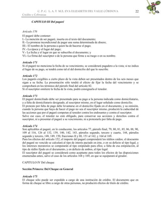 C. P. C. L. A. Y M.E. EVA ELIZABETH DEL VALLE CÒRDOVA
Crédito y Cobranzas
22
CAPITULO III Del pagaré
Artículo 170
El pagaré debe contener:
I.- La mención de ser pagaré, inserta en el texto del documento;
II.- La promesa incondicional de pagar una suma determinada de dinero;
III.- El nombre de la persona a quien ha de hacerse el pago;
IV.- La época y el lugar del pago;
V.- La fecha y el lugar en que se subscriba el documento; y
VI.- La firma del suscriptor o de la persona que firme a su ruego o en su nombre.
Artículo 171
Si el pagaré no menciona la fecha de su vencimiento, se considerará pagadero a la vista; si no indica
el lugar de su pago, se tendrá como tal el del domicilio del que lo suscribe.
Artículo 172
Los pagarés exigibles a cierto plazo de la vista deben ser presentados dentro de los seis meses que
sigan a su fecha. La presentación sólo tendrá el efecto de fijar la fecha del vencimiento y se
comprobará en los términos del párrafo final del artículo 82.
Si el suscriptor omitiere la fecha de la vista, podrá consignarla el tenedor.
Artículo 173
El pagaré domiciliado debe ser presentado para su pago a la persona indicada como domiciliatario,
y a falta de domiciliatario designado, al suscriptor mismo, en el lugar señalado como domicilio.
El protesto por falta de pago debe levantarse en el domicilio fijado en el documento, y su omisión,
cuando la persona que haya de hacer el pago no sea el suscriptor mismo, producirá la caducidad de
las acciones que por el pagaré competan al tenedor contra los endosantes y contra el suscriptor.
Salvo ese caso, el tenedor no está obligado, para conservar sus acciones y derechos contra el
suscriptor, ni a presentar el pagaré a su vencimiento, ni a protestarlo por falta de pago.
Artículo 174
Son aplicables al pagaré, en lo conducente, los artículos 77, párrafo final, 79, 80, 81, 85, 86, 88, 90,
109 al 116, 126 al 132, 139, 140, 142, 143, párrafos segundo, tercero y cuarto, 144, párrafos
segundo y tercero, 148, 149, 150, fracciones II y III, 151 al 162, y 164 al 169.
Para los efectos del artículo 152, el importe del pagaré comprenderá los réditos caídos; el descuento
del pagaré no vencido se calculará al tipo de interés pactado en éste, o en su defecto al tipo legal, y
los intereses moratorios se computarán al tipo estipulado para ellos; a falta de esa estipulación, al
tipo de rédito fijado en el documento, y en defecto de ambos, al tipo legal.
El suscriptor del pagaré se considerará como aceptante para todos los efectos de las disposiciones
enumeradas antes, salvo el caso de los artículos 168 y 169, en que se equiparará al girador.
CAPITULO IV Del cheque
Sección Primera: Del Cheque en General
Artículo 175
El cheque sólo puede ser expedido a cargo de una institución de crédito. El documento que en
forma de cheque se libre a cargo de otras personas, no producirá efectos de título de crédito.
 