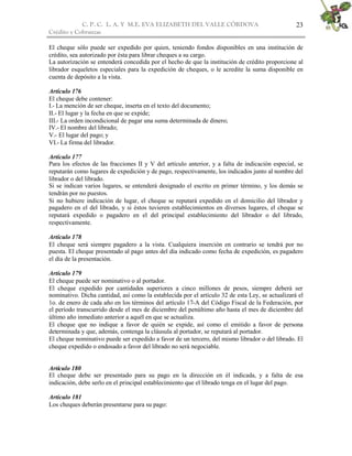 C. P. C. L. A. Y M.E. EVA ELIZABETH DEL VALLE CÒRDOVA
Crédito y Cobranzas
23
El cheque sólo puede ser expedido por quien, teniendo fondos disponibles en una institución de
crédito, sea autorizado por ésta para librar cheques a su cargo.
La autorización se entenderá concedida por el hecho de que la institución de crédito proporcione al
librador esqueletos especiales para la expedición de cheques, o le acredite la suma disponible en
cuenta de depósito a la vista.
Artículo 176
El cheque debe contener:
I.- La mención de ser cheque, inserta en el texto del documento;
II.- El lugar y la fecha en que se expide;
III.- La orden incondicional de pagar una suma determinada de dinero;
IV.- El nombre del librado;
V.- El lugar del pago; y
VI.- La firma del librador.
Artículo 177
Para los efectos de las fracciones II y V del artículo anterior, y a falta de indicación especial, se
reputarán como lugares de expedición y de pago, respectivamente, los indicados junto al nombre del
librador o del librado.
Si se indican varios lugares, se entenderá designado el escrito en primer término, y los demás se
tendrán por no puestos.
Si no hubiere indicación de lugar, el cheque se reputará expedido en el domicilio del librador y
pagadero en el del librado, y si éstos tuvieren establecimientos en diversos lugares, el cheque se
reputará expedido o pagadero en el del principal establecimiento del librador o del librado,
respectivamente.
Artículo 178
El cheque será siempre pagadero a la vista. Cualquiera inserción en contrario se tendrá por no
puesta. El cheque presentado al pago antes del día indicado como fecha de expedición, es pagadero
el día de la presentación.
Artículo 179
El cheque puede ser nominativo o al portador.
El cheque expedido por cantidades superiores a cinco millones de pesos, siempre deberá ser
nominativo. Dicha cantidad, así como la establecida por el artículo 32 de esta Ley, se actualizará el
1o. de enero de cada año en los términos del artículo 17-A del Código Fiscal de la Federación, por
el período transcurrido desde el mes de diciembre del penúltimo año hasta el mes de diciembre del
último año inmediato anterior a aquél en que se actualiza.
El cheque que no indique a favor de quién se expide, así como el emitido a favor de persona
determinada y que, además, contenga la cláusula al portador, se reputará al portador.
El cheque nominativo puede ser expedido a favor de un tercero, del mismo librador o del librado. El
cheque expedido o endosado a favor del librado no será negociable.
Artículo 180
El cheque debe ser presentado para su pago en la dirección en él indicada, y a falta de esa
indicación, debe serlo en el principal establecimiento que el librado tenga en el lugar del pago.
Artículo 181
Los cheques deberán presentarse para su pago:
 