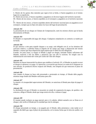 C. P. C. L. A. Y M.E. EVA ELIZABETH DEL VALLE CÒRDOVA
Crédito y Cobranzas
24
I.- Dentro de los quince días naturales que sigan al de su fecha, si fueren pagaderos en el mismo
lugar de su expedición;
II.- Dentro de un mes, si fueren expedidos y pagaderos en diversos lugares del territorio nacional;
III.- Dentro de tres meses, si fueren expedidos en el extranjero y pagaderos en el territorio nacional;
y
IV.- Dentro de tres meses, si fueren expedidos dentro del territorio nacional para ser pagaderos en el
extranjero, siempre que no fijen otro plazo las leyes del lugar de presentación.
Artículo 182
La presentación de un cheque en Cámara de Compensación, surte los mismos efectos que la hecha
directamente al librado.
Artículo 183
El librador es responsable del pago del cheque. Cualquiera estipulación en contrario se tendrá por
no hecha.
Artículo 184
El que autorice a otro para expedir cheques a su cargo, está obligado con él, en los términos del
convenio relativo, a cubrirlos hasta el importe de las sumas que tenga a disposición del mismo
librador, a menos que haya disposición legal expresa que lo libere de esta obligación.
Cuando, sin justa causa, se niegue el librado a pagar un cheque, teniendo fondos suficientes del
librador, resarcirá a éste los daños y perjuicios que con ello le ocasione. En ningún caso la
indemnización será menor del veinte por ciento del valor del cheque.
Artículo 185
Mientras no hayan transcurrido los plazos que establece el artículo 181, el librador no puede revocar
el cheque ni oponerse a su pago. La oposición o revocación que hiciere en contra de lo dispuesto en
este artículo, no producirá efectos respecto del librado, sino después de que transcurra el plazo de
presentación.
Artículo 186
Aun cuando el cheque no haya sido presentado o protestado en tiempo, el librado debe pagarlo
mientras tenga fondos del librador suficientes para ello.
Artículo 187
La muerte o la incapacidad superveniente del librador, no autorizan al librado para dejar de pagar el
cheque.
Artículo 188
La declaración de que el librador se encuentra en estado de suspensión de pagos, de quiebra o de
concurso, obliga al librado, desde que tenga noticia de ella, a rehusar el pago.
Artículo 189
El tenedor puede rechazar un pago parcial; pero si lo admite, deberá anotarlo con su firma en el
cheque y dar recibo al librado por la cantidad que éste le entregue.
Artículo 190
El cheque presentado en tiempo, y no pagado por el librado, debe protestarse a más tardar en el
segundo día hábil que siga al plazo de presentación, en la misma forma que la letra de cambio a la
vista.
 