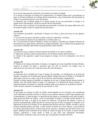 C. P. C. L. A. Y M.E. EVA ELIZABETH DEL VALLE CÒRDOVA
Crédito y Cobranzas
25
En el caso de pago parcial, el protesto se levantará por la parte no pagada.
Si el cheque se presenta en Cámara de Compensación y el librado rehúsa total o parcialmente su
pago, la Cámara certificará en el cheque dicha circunstancia, y que el documento fue presentado en
tiempo. Esa anotación hará las veces del protesto.
La anotación que el librado ponga en el cheque mismo de que fue presentado en tiempo y no
pagado total o parcialmente, surtirá los mismos efectos del protesto.
En los casos a que se refieren los dos párrafos que anteceden, el tenedor del cheque deberá dar aviso
de la falta de pago a todos los signatarios del documento.
Artículo 191
Por no haberse presentado o protestado el cheque en la forma y plazos previstos en este capítulo,
caducan:
I.- Las acciones de regreso del último tenedor contra los endosantes o avalistas;
II.- Las acciones de regreso de los endosantes o avalistas entre sí, y
III.- La acción directa contra el librador y contra sus avalistas, si prueban que durante el término de
presentación tuvo aquél fondos suficientes en poder del librado y que el cheque dejó de pagarse por
causa ajena al librador sobrevenida con posterioridad a dicho término.
Artículo 192
Las acciones a que se refiere el artículo anterior prescriben en seis meses contados:
I.- Desde que concluye el plazo de presentación, las del último tenedor del documento; y
II.- Desde el día siguiente a aquél en que paguen el cheque, las de los endosantes y las de los
avalistas.
Artículo 193
El librador de un cheque presentado en tiempo y no pagado, por causa imputable al propio librador,
resarcirá al tenedor los daños y perjuicios que con ello le ocasione. En ningún caso, la
indemnización será menor del veinte por ciento del valor del cheque.
Artículo 194
La alteración de la cantidad por la que el cheque fue expedido, o la falsificación de la firma del
librador, no pueden ser invocadas por éste para objetar el pago hecho por el librado, si el librador ha
dado lugar a ellas por su culpa, o por la de sus factores, representantes o dependientes.
Cuando el cheque aparezca extendido en esqueleto de los que el librado hubiere proporcionado al
librador, éste sólo podrá objetar el pago si la alteración o la falsificación fueren notorias, o si,
habiendo perdido el esqueleto o el talonario, hubiere dado aviso oportuno de la pérdida al librado.
Todo convenio contrario a lo dispuesto en este artículo, es nulo.
Artículo 195
El que pague con cheque un título de crédito, mencionándolo así en el cheque, será considerado
como depositario del título mientras el cheque no sea cubierto durante el plazo legal señalado para
su presentación. La falta de pago o el pago parcial del cheque se considerarán como falta de pago o
pago parcial del título de crédito, y una vez protestado el cheque, el tenedor tendrá derecho a la
restitución del título y al pago de los gastos de cobranza y de protesto del cheque; y previo el
protesto correspondiente, podrá ejercitar las acciones que por el título no pagado le competan. Si el
depositario de éste no lo restituye al ser requerido para hacerlo ante juez, notario, corredor o ante la
primera autoridad política del lugar, se hará constar ese hecho en el acta relativa, y ésta producirá
los efectos del protesto para la conservación de las acciones y derechos que del título nazcan. Los
plazos señalados para el protesto de los títulos de crédito en pago de los cuales se hayan recibido
cheques, empezarán a correr desde la fecha en que éstos sean legalmente protestados,
conservándose, entretanto, todas las acciones que correspondan al tenedor del título.
 