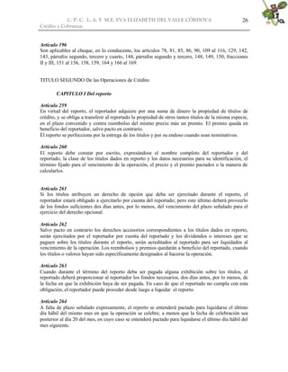 C. P. C. L. A. Y M.E. EVA ELIZABETH DEL VALLE CÒRDOVA
Crédito y Cobranzas
26
Artículo 196
Son aplicables al cheque, en lo conducente, los artículos 78, 81, 85, 86, 90, 109 al 116, 129, 142,
143, párrafos segundo, tercero y cuarto, 144, párrafos segundo y tercero, 148, 149, 150, fracciones
II y III, 151 al 156, 158, 159, 164 y 166 al 169.
TITULO SEGUNDO De las Operaciones de Crédito
CAPITULO I Del reporto
Artículo 259
En virtud del reporto, el reportador adquiere por una suma de dinero la propiedad de títulos de
crédito, y se obliga a transferir al reportado la propiedad de otros tantos títulos de la misma especie,
en el plazo convenido y contra reembolso del mismo precio más un premio. El premio queda en
beneficio del reportador, salvo pacto en contrario.
Él reporto se perfecciona por la entrega de los títulos y por su endoso cuando sean nominativos.
Artículo 260
El reporto debe constar por escrito, expresándose el nombre completo del reportador y del
reportado, la clase de los títulos dados en reporto y los datos necesarios para su identificación, el
término fijado para el vencimiento de la operación, el precio y el premio pactados o la manera de
calcularlos.
Artículo 261
Si los títulos atribuyen un derecho de opción que deba ser ejercitado durante el reporto, el
reportador estará obligado a ejercitarlo por cuenta del reportado; pero este último deberá proveerlo
de los fondos suficientes dos días antes, por lo menos, del vencimiento del plazo señalado para el
ejercicio del derecho opcional.
Artículo 262
Salvo pacto en contrario los derechos accesorios correspondientes a los títulos dados en reporto,
serán ejercitados por el reportador por cuenta del reportado y los dividendos o intereses que se
paguen sobre los títulos durante el reporto, serán acreditados al reportado para ser liquidados al
vencimiento de la operación. Los reembolsos y premios quedarán a beneficio del reportado, cuando
los títulos o valores hayan sido específicamente designados al hacerse la operación.
Artículo 263
Cuando durante el término del reporto deba ser pagada alguna exhibición sobre los títulos, el
reportado deberá proporcionar al reportador los fondos necesarios, dos días antes, por lo menos, de
la fecha en que la exhibición haya de ser pagada. En caso de que el reportado no cumpla con esta
obligación, el reportador puede proceder desde luego a liquidar el reporto.
Artículo 264
A falta de plazo señalado expresamente, el reporto se entenderá pactado para liquidarse el último
día hábil del mismo mes en que la operación se celebre, a menos que la fecha de celebración sea
posterior al día 20 del mes, en cuyo caso se entenderá pactado para liquidarse el último día hábil del
mes siguiente.
 